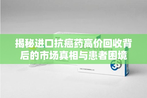 揭阳揭秘进口抗癌药高价回收背后的市场真相与患者困境