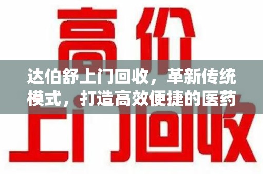 揭阳达伯舒上门回收，革新传统模式，打造高效便捷的医药循环体系