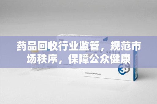 揭阳药品回收行业监管，规范市场秩序，保障公众健康
