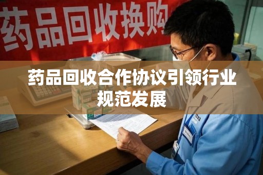揭阳药品回收合作协议引领行业规范发展