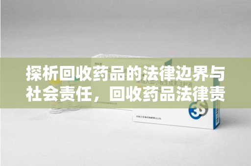 揭阳探析回收药品的法律边界与社会责任，回收药品法律责任的关键考量