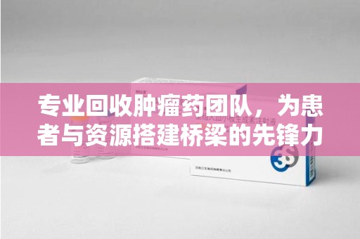 揭阳专业回收肿瘤药团队，为患者与资源搭建桥梁的先锋力量