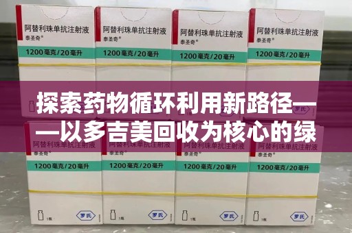 揭阳探索药物循环利用新路径——以多吉美回收为核心的绿色发展观