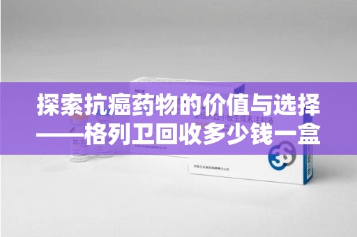 揭阳探索抗癌药物的价值与选择——格列卫回收多少钱一盒的市场分析