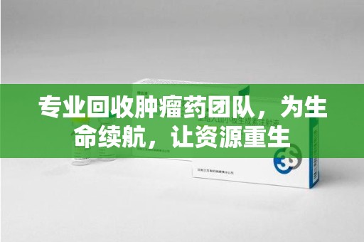 揭阳专业回收肿瘤药团队，为生命续航，让资源重生
