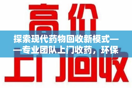 揭阳探索现代药物回收新模式——专业团队上门收药，环保与健康的双赢选择