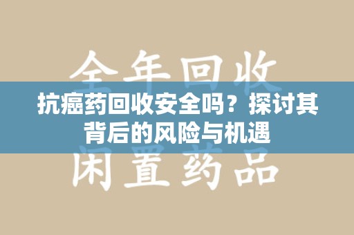 揭阳抗癌药回收安全吗？探讨其背后的风险与机遇