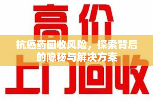 揭阳抗癌药回收风险，探索背后的隐秘与解决方案