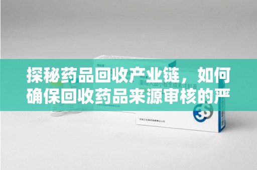 揭阳探秘药品回收产业链，如何确保回收药品来源审核的严谨性？