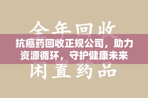 揭阳抗癌药回收正规公司，助力资源循环，守护健康未来