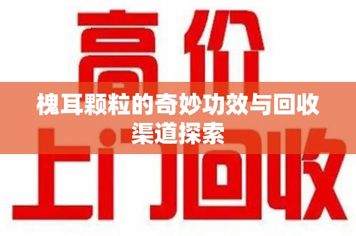 揭阳槐耳颗粒的奇妙功效与回收渠道探索