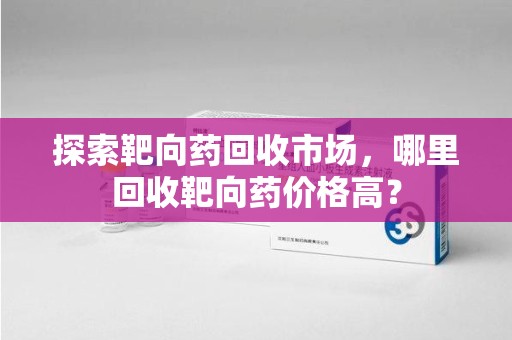 揭阳探索靶向药回收市场，哪里回收靶向药价格高？