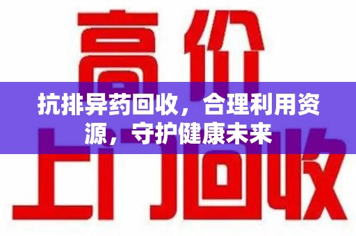 揭阳抗排异药回收，合理利用资源，守护健康未来