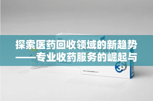 揭阳探索医药回收领域的新趋势——专业收药服务的崛起与未来