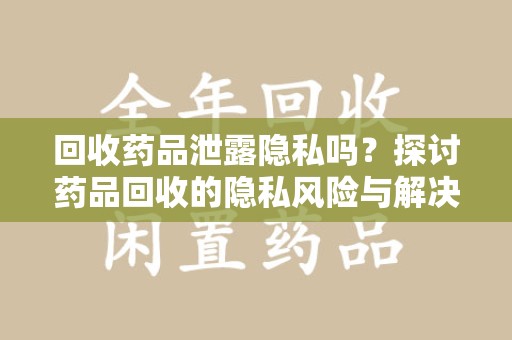 揭阳回收药品泄露隐私吗？探讨药品回收的隐私风险与解决方案