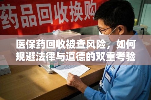 揭阳医保药回收被查风险，如何规避法律与道德的双重考验